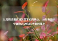 从青铜绝境救场到新手初闯峡谷，LOL那些戳中专属峡谷记忆的7天临时战友