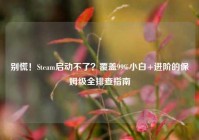 别慌！Steam启动不了？覆盖99%小白+进阶的保姆级全排查指南