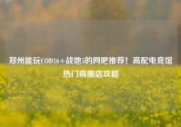 郑州能玩COD16+战地5的网吧推荐！高配电竞馆热门商圈店攻略
