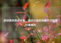 逆战搞笑挑战全集，盘点让你笑到握不住鼠标的骚操作