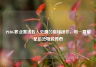 PUBG职业赛场载入史册的巅峰操作，每一幕都是滚烫电竞传奇
