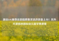 跳出LOL推荐出装陷阱靠灵活改装备上分！另外天津格林国际幼儿园学费速看