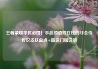 王者荣耀平民必囤！手感颜值双在线的非全价传说皮肤盘点+赠送门槛说明