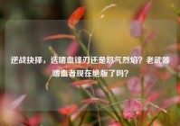 逆战抉择，选嗜血锋刃还是怒气烈焰？老武器嗜血者现在绝版了吗？