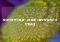 别硬吹能带我躺赢！3点戳破王者荣耀黄忠的伪后期神话