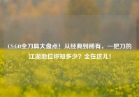 CS:GO全刀具大盘点！从经典到稀有，一把刀的江湖地位你知多少？全在这儿！