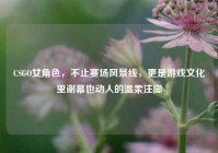 CSGO女角色，不止赛场风景线，更是游戏文化里谢幕也动人的温柔注脚