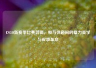 CSGO新赛季比赛剪辑，帧与弹道间的暴力美学与叙事革命