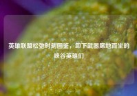 英雄联盟松弛时刻图鉴，卸下武器席地而坐的峡谷英雄们