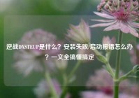 逆战DXSTEUP是什么？安装失败/启动报错怎么办？一文全搞懂搞定