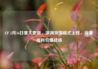 CF 3月16日重大更新，深渊突围模式上线，海量福利引爆战场