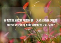 王者荣耀王昭君再遭削弱！大招控场暴跌玩家直呼冰女变冰棍 你知道她被削了几次吗？