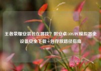 王者荣耀安装包在哪找？附安卓/iOS/PC模拟器全设备安全下载+包存放路径指南