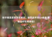 和平精英君墨君君解说，幽默战术双buff叠满 解锁别样吃鸡体验！