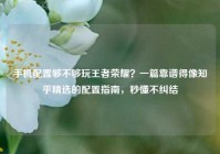 手机配置够不够玩王者荣耀？一篇靠谱得像知乎精选的配置指南，秒懂不纠结