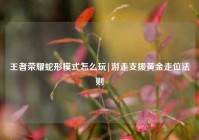 王者荣耀蛇形模式怎么玩|游走支援黄金走位法则