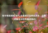 和平精英甜酷/仙气/反差感女生网名大全，总有一款戳中你的专属战场心！