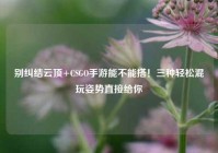 别纠结云顶+CSGO手游能不能搭！三种轻松混玩姿势直接给你