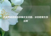逆战雪域迷踪炼狱模式全攻略，冰封绝境生存法则