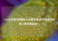 CSGO之外的5款硬核FPS宝藏手游 战术爽感竞技感三重拉满贴近CS