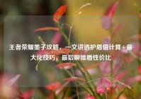 王者荣耀墨子攻略，一文讲透护盾值计算+最大化技巧，最后聊堆盾性价比