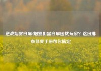 逆战烟雾白屏/烟雾狙黑白屏困扰玩家？这份排查修复手册帮你搞定