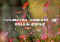 逆战满级排行大揭秘，满级数值是多少？登顶实力之巅的战神如何炼成？