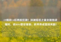 CF端游2.0后再掀狂潮！深渊熔岩之巢全新挑战爆料，老BOSS整容重制，机甲养成直接爽翻！