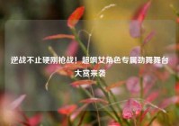 逆战不止硬刚枪战！超飒女角色专属劲舞舞台大赏来袭