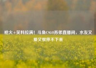 枪火+笑料拉满！斗鱼CSGO苏弟直播间，水友又爱又恨停不下来