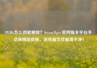 PUBG怎么彻底删除？Steam/Epic/官网版全平台手动保姆级教程，连残留文件都清干净！