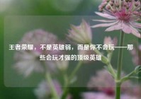 王者荣耀，不是英雄弱，而是你不会玩——那些会玩才强的顶级英雄