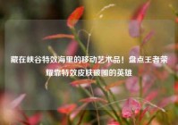 藏在峡谷特效海里的移动艺术品！盘点王者荣耀靠特效皮肤破圈的英雄