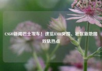 CSGO新闻巴士发车！速览RMR突围、社区新地图双轨热点