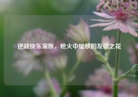逆战快乐家族，枪火中绽放的友谊之花