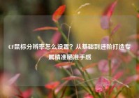 CF鼠标分辨率怎么设置？从基础到进阶打造专属精准瞄准手感
