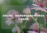 逆战QX战队，枪林弹雨里的热血兄弟 YY集结共护战场荣光
