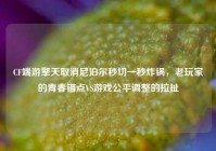 CF端游擎天取消尼泊尔秒切一秒炸锅，老玩家的青春锚点VS游戏公平调整的拉扯