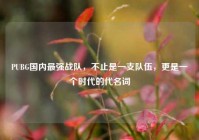 PUBG国内最强战队，不止是一支队伍，更是一个时代的代名词