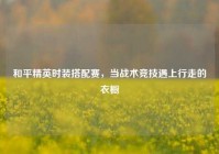 和平精英时装搭配赛，当战术竞技遇上行走的衣橱