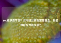 LOL皮肤贵不贵？从电玩女神到至臻盲盒，我们到底在为谁买单？