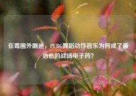 在毒圈外蹦迪，PUBG舞蹈动作音乐为何成了最治愈的战场电子药？