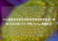 PUBG绝地求生信号/网络异常登不进反复弹？硬核/小白分层13个PC/手机/PS5/Xbox全通解法！