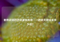 重燃战场的逆战鎏金传奇——逆战天神流金多少钱？
