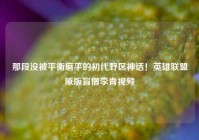 那段没被平衡磨平的初代野区神话！英雄联盟原版盲僧李青视频