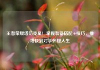 王者荣耀塔防克星！掌握装备搭配+技巧，推塔快到对手怀疑人生
