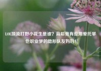 LOL顶流打野小花生是谁？背后竟有位用爱托举他职业梦的隐形队友妈妈！