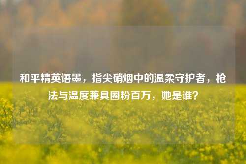 和平精英语墨，指尖硝烟中的温柔守护者，枪法与温度兼具圈粉百万，她是谁？