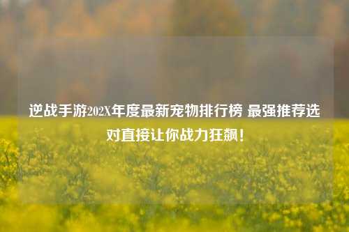 逆战手游202X年度最新宠物排行榜 最强推荐选对直接让你战力狂飙！