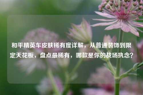 和平精英车皮肤稀有度详解，从普通装饰到限定天花板，盘点最稀有，哪款是你的战场执念？